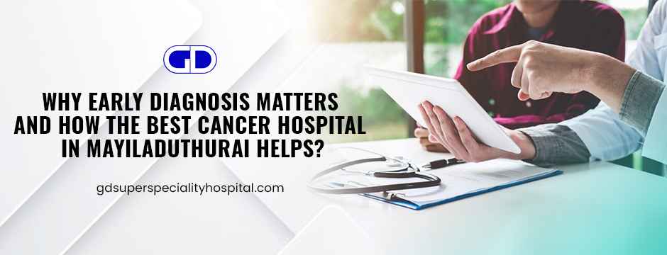 Why Early Diagnosis Matters and How the Best Cancer Hospital in Mayiladuthurai Helps?